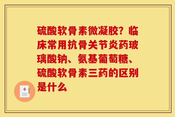 硫酸软骨素微凝胶？临床常用抗骨关节炎药玻璃酸钠、氨基葡萄糖、硫酸软骨素三药的区别是什么
