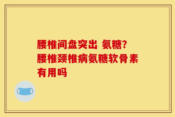 腰椎间盘突出 氨糖？腰椎颈椎氨糖软骨素有用吗