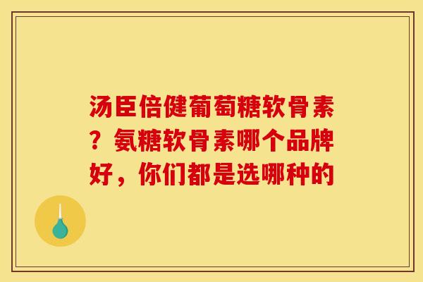 汤臣倍健葡萄糖软骨素？氨糖软骨素哪个品牌好，你们都是选哪种的