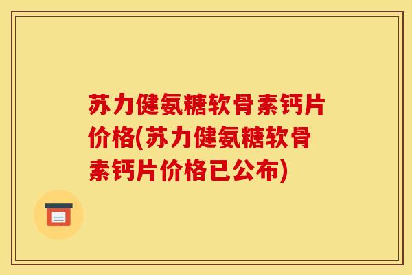 苏力健氨糖软骨素钙片价格(苏力健氨糖软骨素钙片价格已公布)