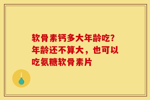 软骨素钙多大年龄吃？年龄还不算大，也可以吃氨糖软骨素片