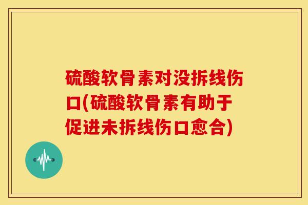 硫酸软骨素对没拆线伤口(硫酸软骨素有助于促进未拆线伤口愈合)