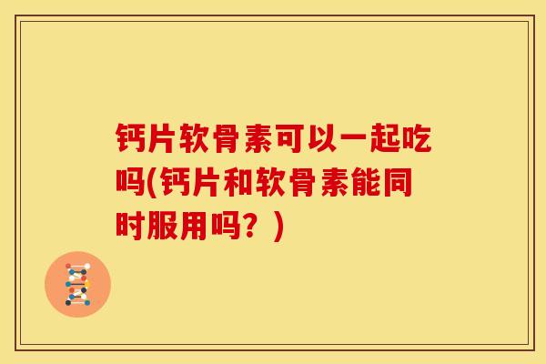 钙片软骨素可以一起吃吗(钙片和软骨素能同时服用吗？)