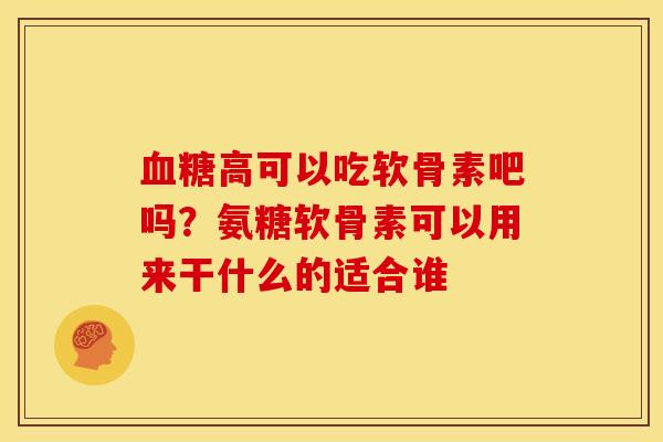 血糖高可以吃软骨素吧吗？氨糖软骨素可以用来干什么的适合谁