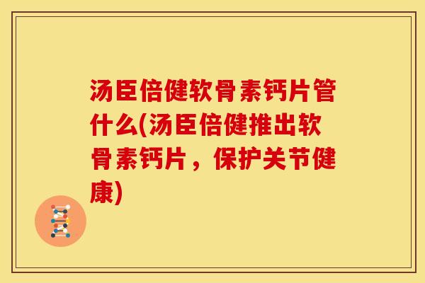 汤臣倍健软骨素钙片管什么(汤臣倍健推出软骨素钙片，保护关节健康)