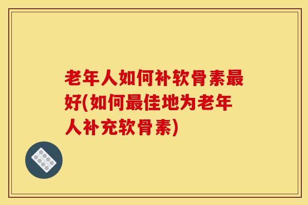 老年人如何补软骨素最好(如何最佳地为老年人补充软骨素)