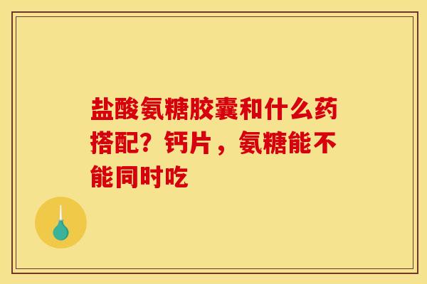 盐酸氨糖胶囊和什么药搭配？钙片，氨糖能不能同时吃