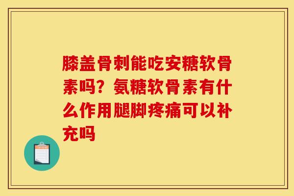 膝盖骨刺能吃安糖软骨素吗？氨糖软骨素有什么作用腿脚疼痛可以补充吗