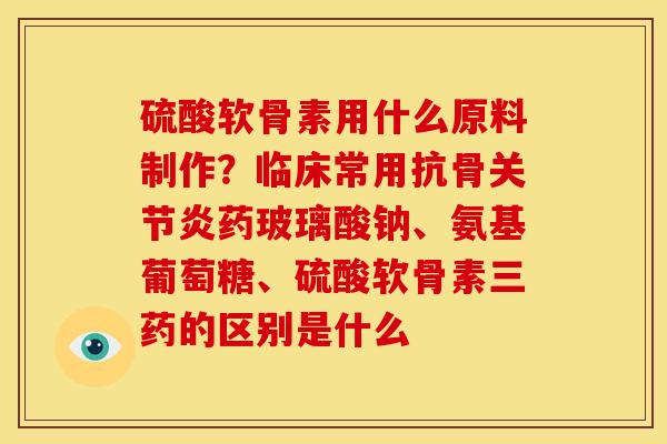 硫酸软骨素用什么原料制作？临床常用抗骨关节炎药玻璃酸钠、氨基葡萄糖、硫酸软骨素三药的区别是什么