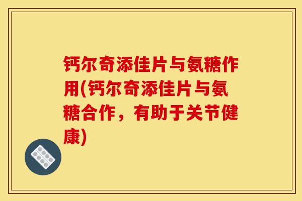 钙尔奇添佳片与氨糖作用(钙尔奇添佳片与氨糖合作，有助于关节健康)