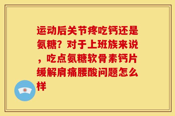 运动后关节疼吃钙还是氨糖？对于上班族来说，吃点氨糖软骨素钙片缓解肩痛腰酸问题怎么样