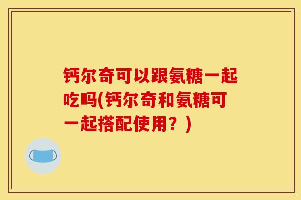 钙尔奇可以跟氨糖一起吃吗(钙尔奇和氨糖可一起搭配使用？)