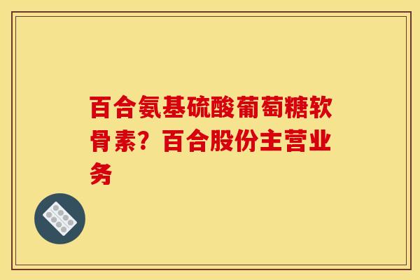 百合氨基硫酸葡萄糖软骨素?百合股份主营业务 百合氨基硫酸葡萄糖软骨素?百合股份主营业务