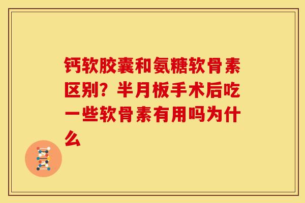 钙软胶囊和氨糖软骨素区别？半月板手术后吃一些软骨素有用吗为什么