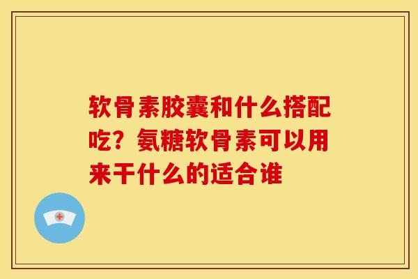 软骨素胶囊和什么搭配吃？氨糖软骨素可以用来干什么的适合谁