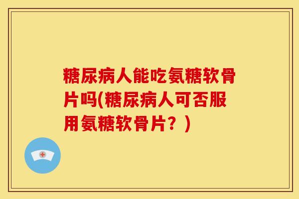 糖尿病人能吃氨糖软骨片吗(糖尿病人可否服用氨糖软骨片？)