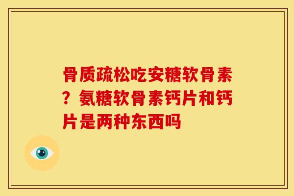 骨质疏松吃安糖软骨素？氨糖软骨素钙片和钙片是两种东西吗