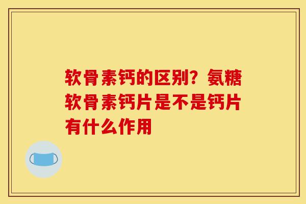 软骨素钙的区别？氨糖软骨素钙片是不是钙片有什么作用