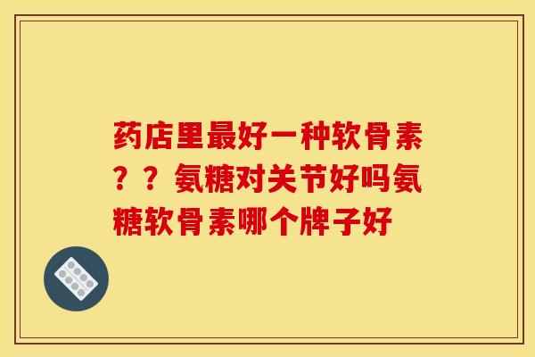 药店里最好一种软骨素？？氨糖对关节好吗氨糖软骨素哪个牌子好