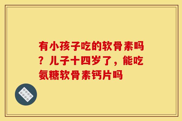 有小孩子吃的软骨素吗？儿子十四岁了，能吃氨糖软骨素钙片吗