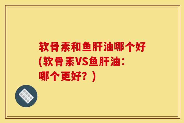 软骨素和鱼肝油哪个好(软骨素VS鱼肝油：哪个更好？)