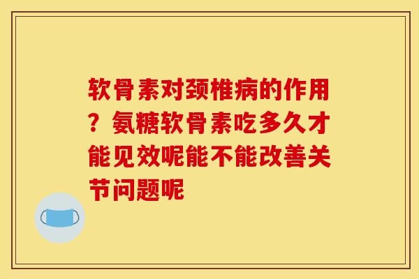 软骨素对颈椎病的作用？氨糖软骨素吃多久才能见效呢能不能改善关节问题呢