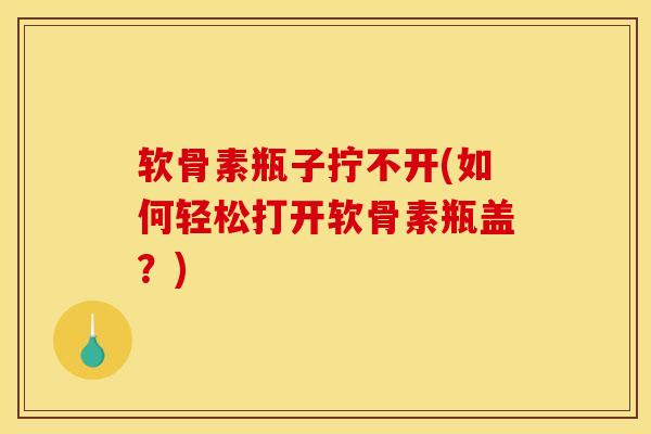 软骨素瓶子拧不开(如何轻松打开软骨素瓶盖？)