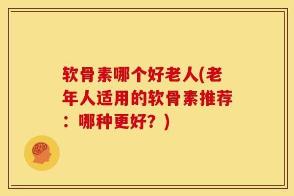 软骨素哪个好老人(老年人适用的软骨素推荐：哪种更好？)