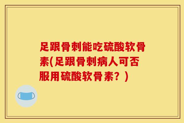足跟骨刺能吃硫酸软骨素(足跟骨刺病人可否服用硫酸软骨素？)