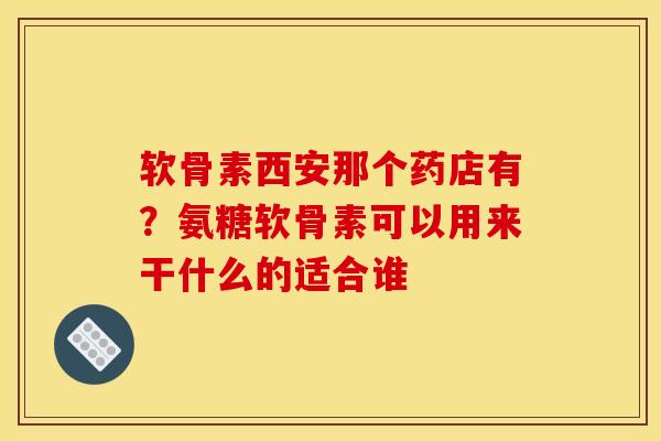 软骨素西安那个药店有？氨糖软骨素可以用来干什么的适合谁