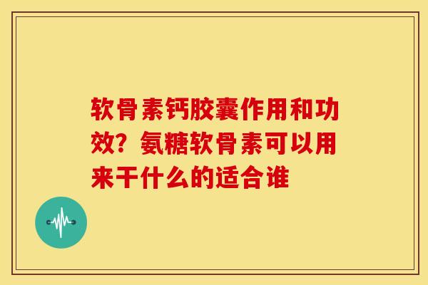 软骨素钙胶囊作用和功效？氨糖软骨素可以用来干什么的适合谁