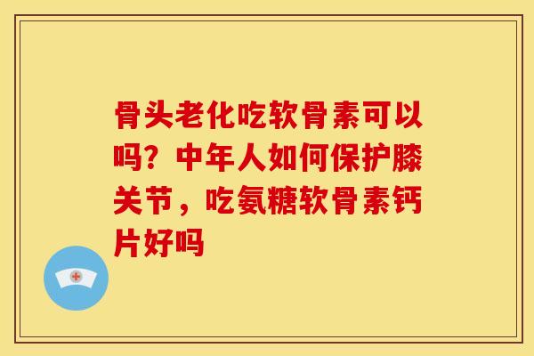 骨头老化吃软骨素可以吗？中年人如何保护膝关节，吃氨糖软骨素钙片好吗