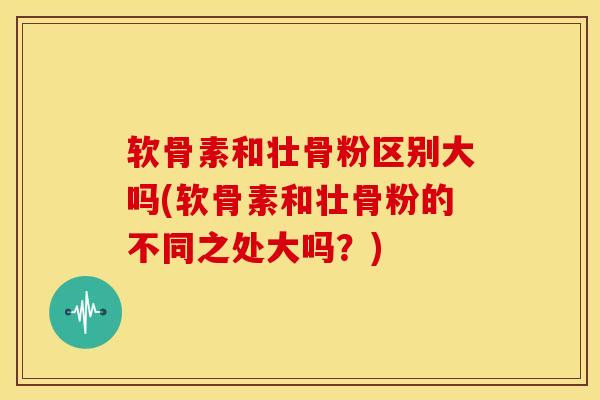 软骨素和壮骨粉区别大吗(软骨素和壮骨粉的不同之处大吗？)