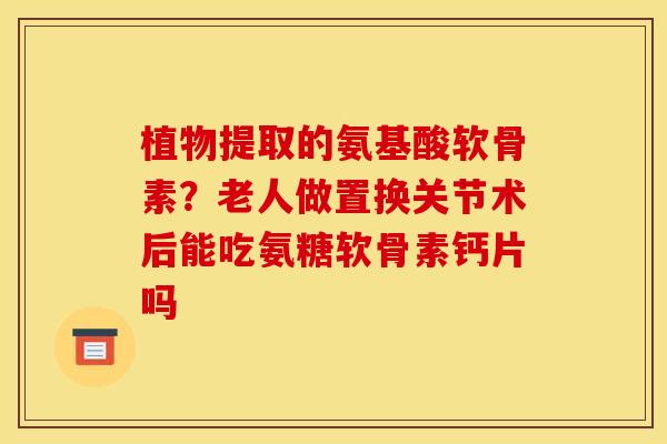 植物提取的氨基酸软骨素？老人做置换关节术后能吃氨糖软骨素钙片吗