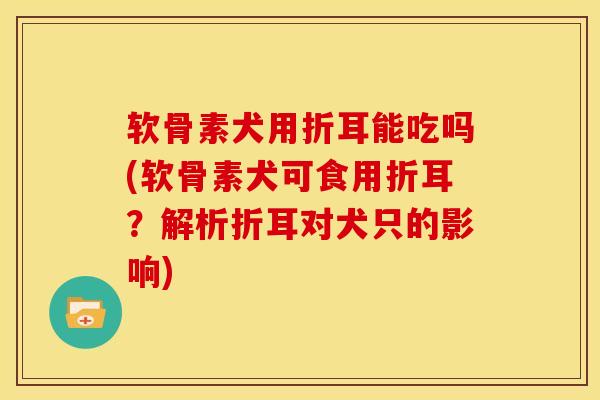 软骨素犬用折耳能吃吗(软骨素犬可食用折耳？解析折耳对犬只的影响)