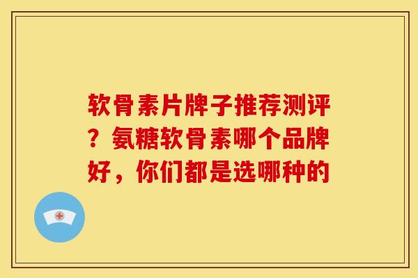 软骨素片牌子推荐测评？氨糖软骨素哪个品牌好，你们都是选哪种的