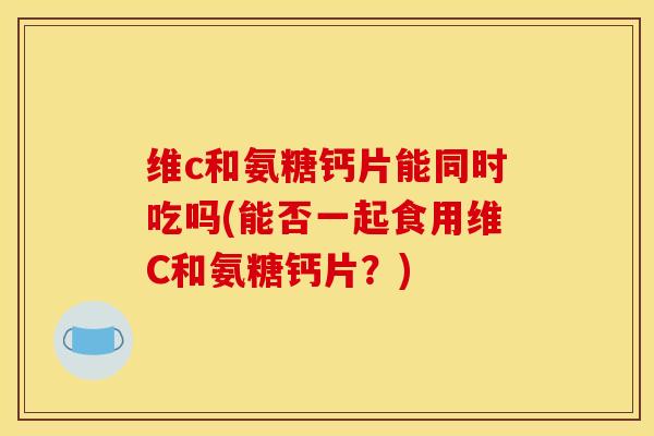 维c和氨糖钙片能同时吃吗(能否一起食用维C和氨糖钙片？)