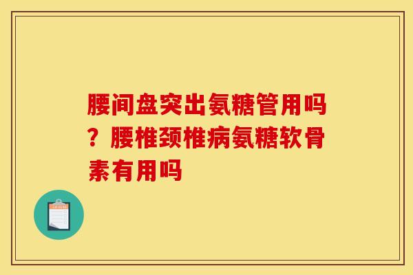 腰间盘突出氨糖管用吗？腰椎颈椎病氨糖软骨素有用吗