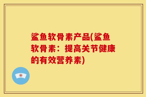 鲨鱼软骨素产品(鲨鱼软骨素：提高关节健康的有效营养素)