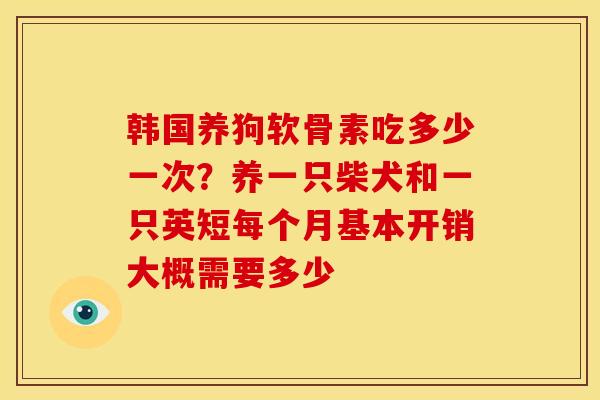 韩国养狗软骨素吃多少一次？养一只柴犬和一只英短每个月基本开销大概需要多少