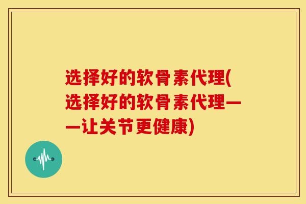 选择好的软骨素代理(选择好的软骨素代理——让关节更健康)