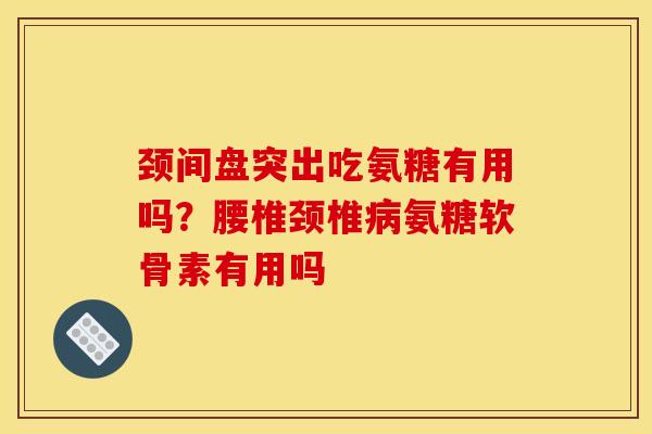 颈间盘突出吃氨糖有用吗？腰椎颈椎病氨糖软骨素有用吗