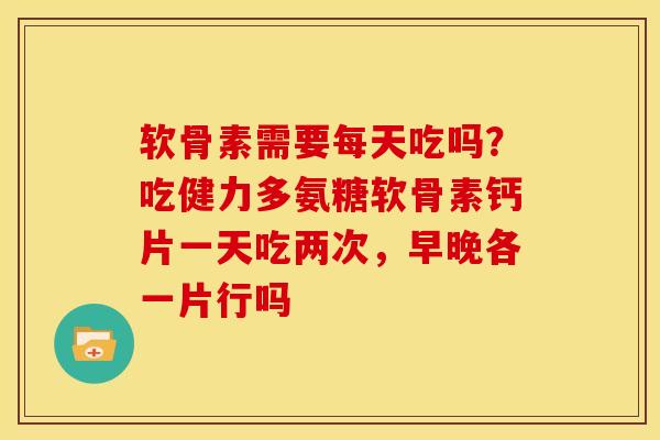 软骨素需要每天吃吗？吃健力多氨糖软骨素钙片一天吃两次，早晚各一片行吗