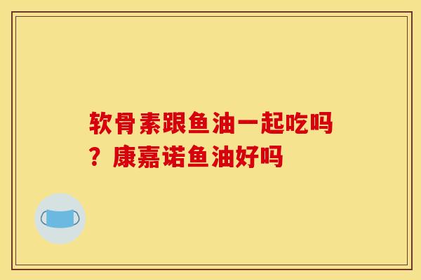 软骨素跟鱼油一起吃吗？康嘉诺鱼油好吗