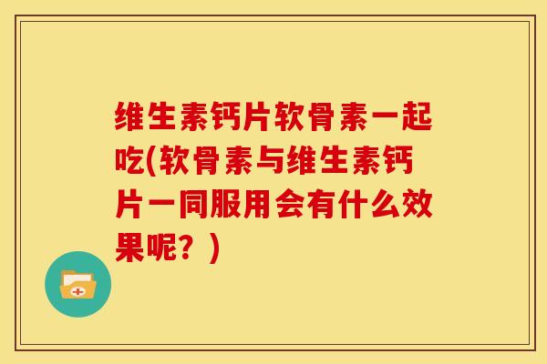 维生素钙片软骨素一起吃(软骨素与维生素钙片一同服用会有什么效果呢？)