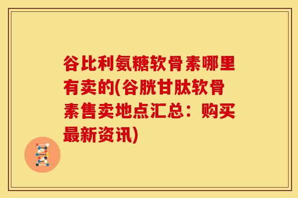 谷比利氨糖软骨素哪里有卖的(谷胱甘肽软骨素售卖地点汇总：购买新资讯)