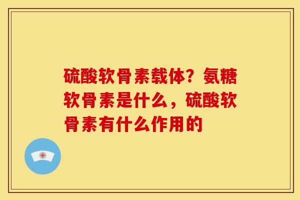 硫酸软骨素载体？氨糖软骨素是什么，硫酸软骨素有什么作用的