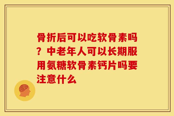 骨折后可以吃软骨素吗？中老年人可以长期服用氨糖软骨素钙片吗要注意什么