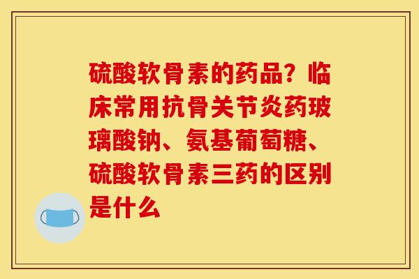 硫酸软骨素的药品？临床常用抗骨关节炎药玻璃酸钠、氨基葡萄糖、硫酸软骨素三药的区别是什么