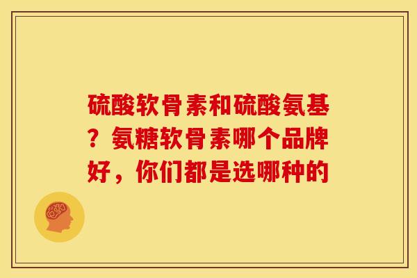 硫酸软骨素和硫酸氨基？氨糖软骨素哪个品牌好，你们都是选哪种的